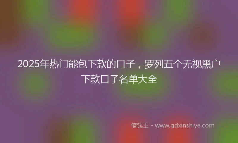 2025年热门能包下款的口子，罗列五个无视黑户下款口子名单大全