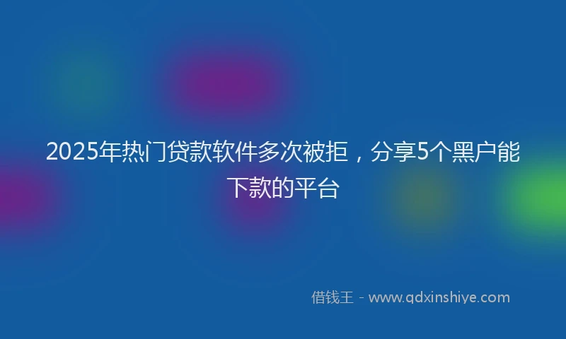 2025年热门贷款软件多次被拒，分享5个黑户能下款的平台