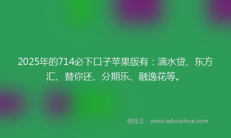 2025年的714必下口子苹果版有：滴水贷、东方汇、替你还、分期乐、融逸花等。