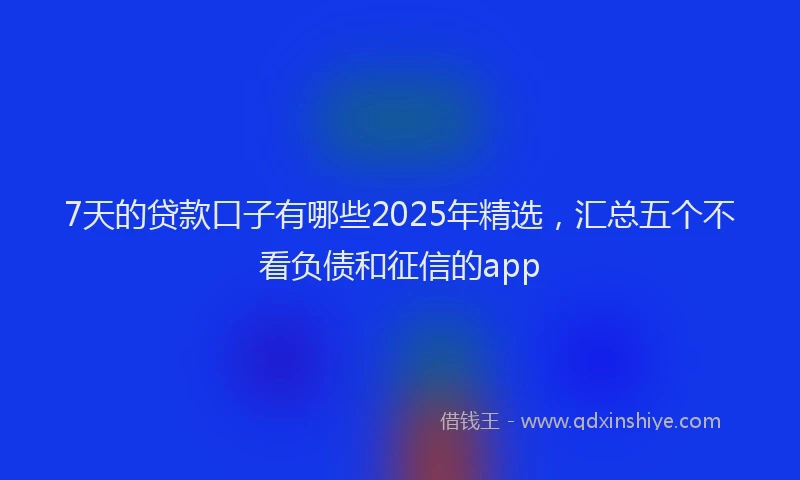 7天的贷款口子有哪些2025年精选，汇总五个不看负债和征信的app