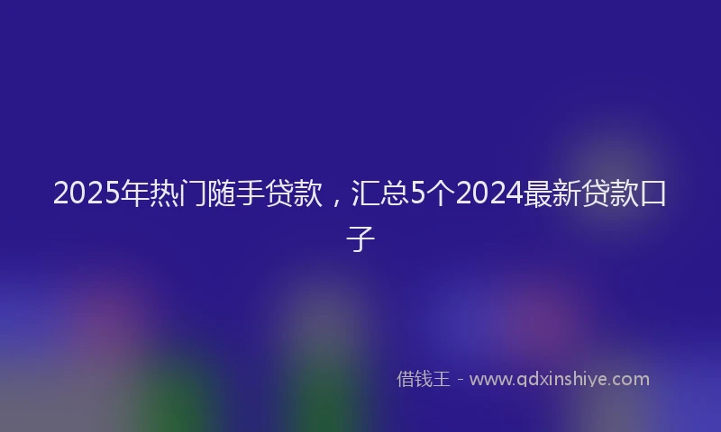 2025年热门随手贷款，汇总5个2024最新贷款口子