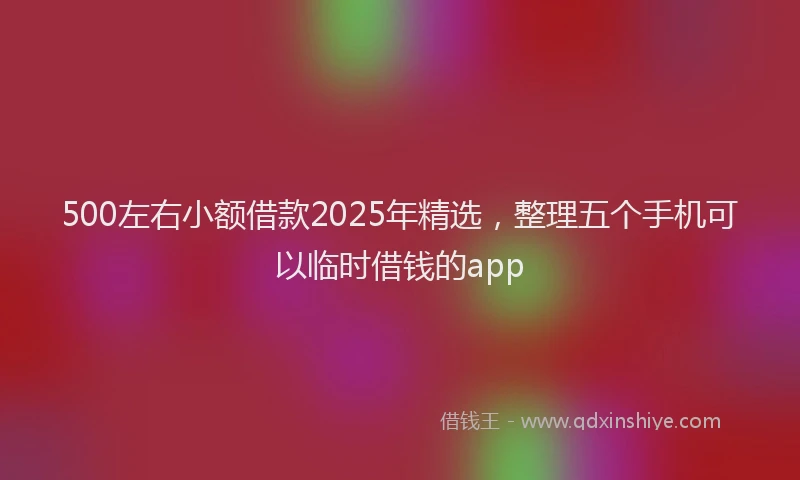 500左右小额借款2025年精选，整理五个手机可以临时借钱的app