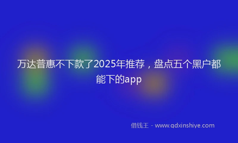 万达普惠不下款了2025年推荐，盘点五个黑户都能下的app