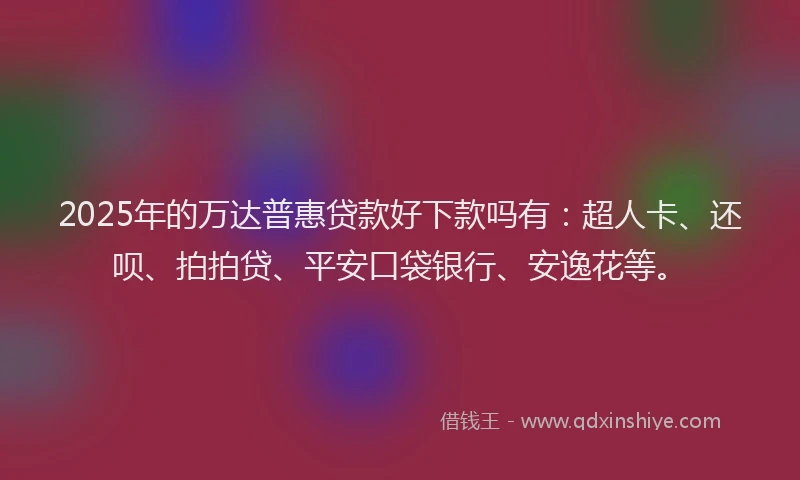 2025年的万达普惠贷款好下款吗有：超人卡、还呗、拍拍贷、平安口袋银行、安逸花等。