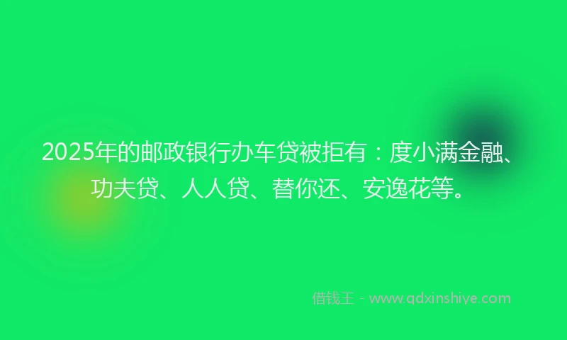 2025年的邮政银行办车贷被拒有：度小满金融、功夫贷、人人贷、替你还、安逸花等。