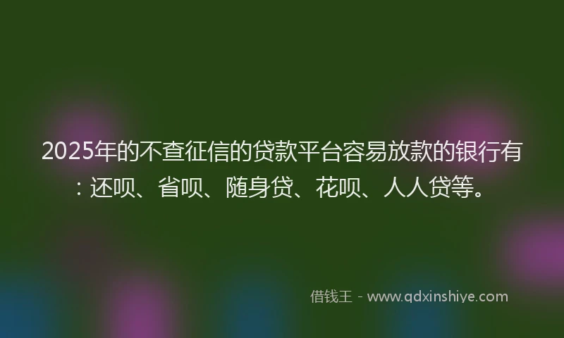 2025年的不查征信的贷款平台容易放款的银行有：还呗、省呗、随身贷、花呗、人人贷等。