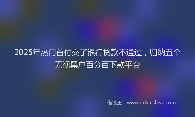 2025年热门首付交了银行贷款不通过，归纳五个无视黑户百分百下款平台