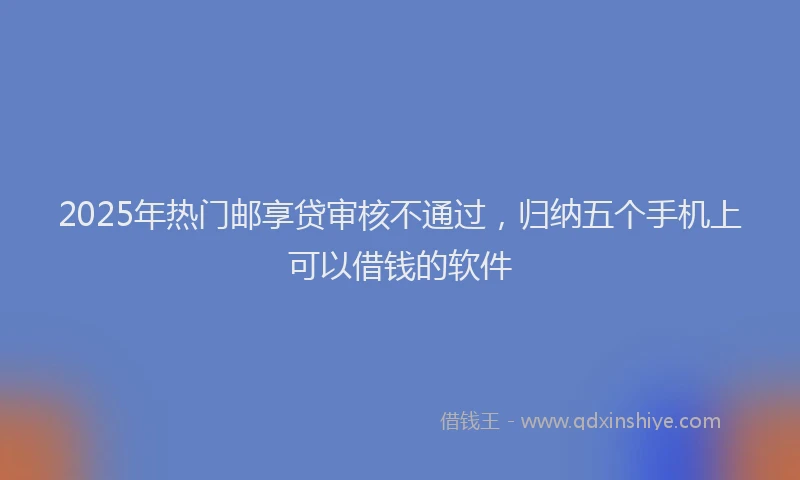 2025年热门邮享贷审核不通过，归纳五个手机上可以借钱的软件