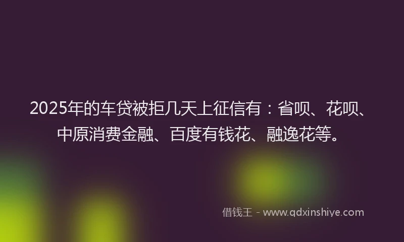 2025年的车贷被拒几天上征信有：省呗、花呗、中原消费金融、百度有钱花、融逸花等。