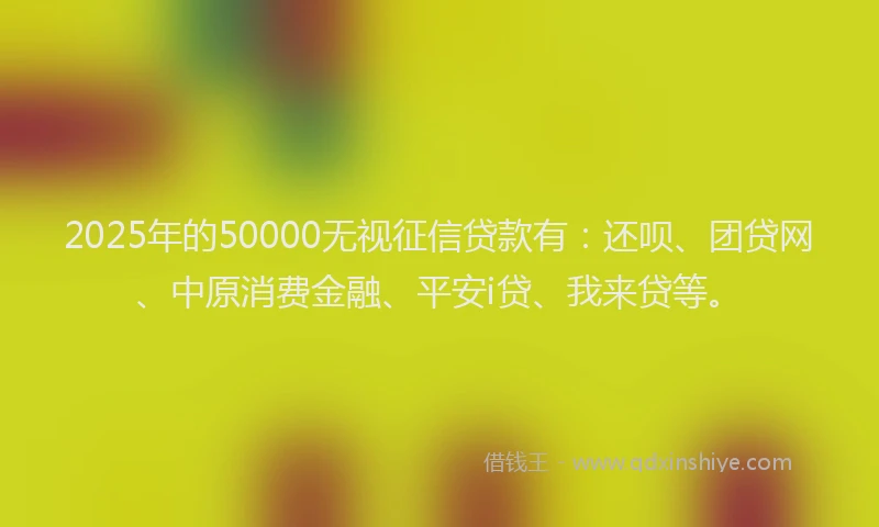 2025年的50000无视征信贷款有：还呗、团贷网、中原消费金融、平安i贷、我来贷等。