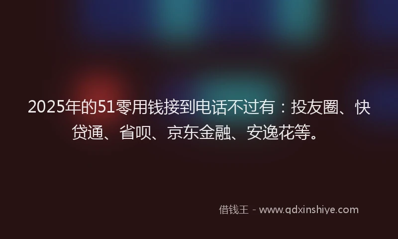 2025年的51零用钱接到电话不过有：投友圈、快贷通、省呗、京东金融、安逸花等。