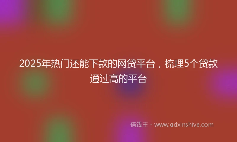 2025年热门还能下款的网贷平台，梳理5个贷款通过高的平台