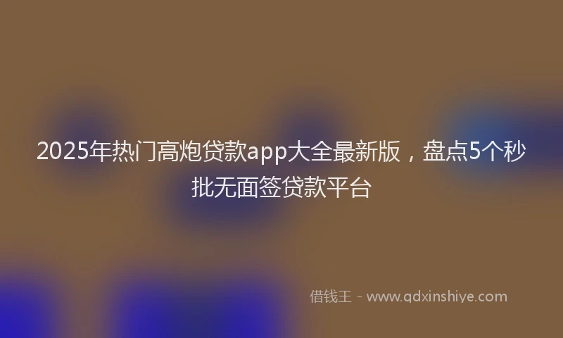 2025年热门高炮贷款app大全最新版，盘点5个秒批无面签贷款平台