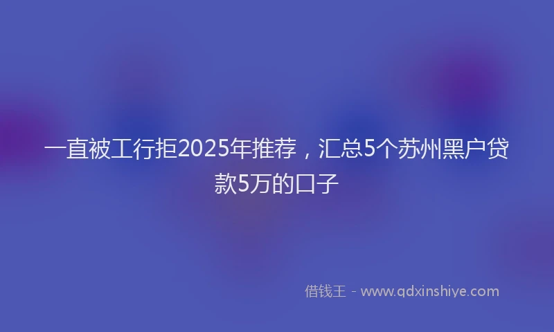 一直被工行拒2025年推荐，汇总5个苏州黑户贷款5万的口子