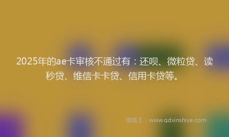 2025年的ae卡审核不通过有：还呗、微粒贷、读秒贷、维信卡卡贷、信用卡贷等。