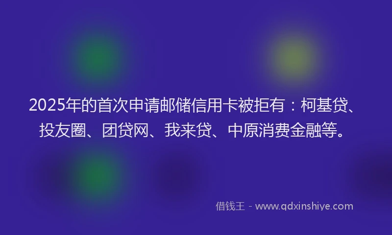 2025年的首次申请邮储信用卡被拒有：柯基贷、投友圈、团贷网、我来贷、中原消费金融等。