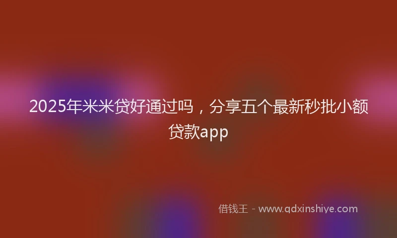 2025年米米贷好通过吗，分享五个最新秒批小额贷款app