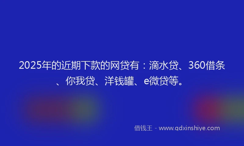 2025年的近期下款的网贷有：滴水贷、360借条、你我贷、洋钱罐、e微贷等。