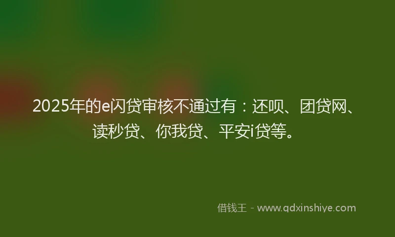 2025年的e闪贷审核不通过有：还呗、团贷网、读秒贷、你我贷、平安i贷等。