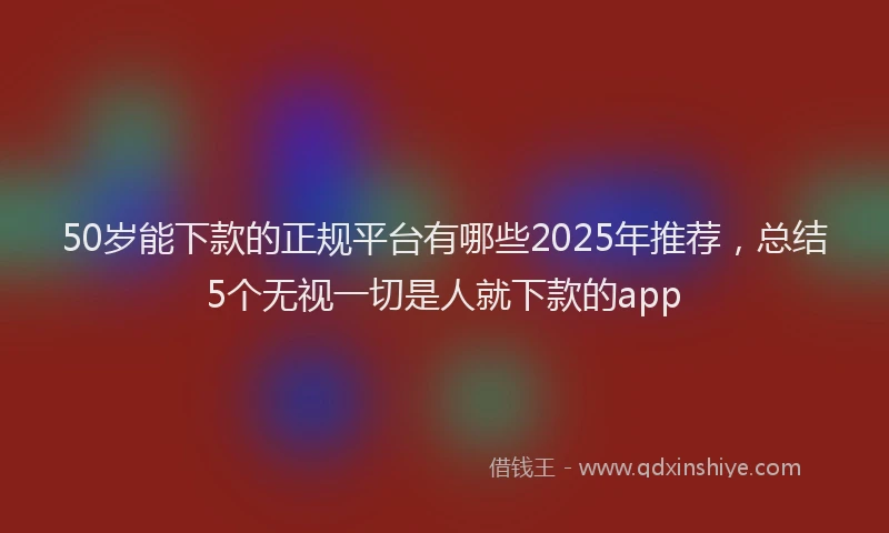 50岁能下款的正规平台有哪些2025年推荐，总结5个无视一切是人就下款的app