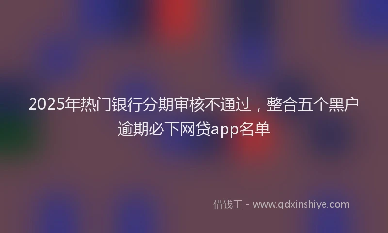 2025年热门银行分期审核不通过，整合五个黑户逾期必下网贷app名单