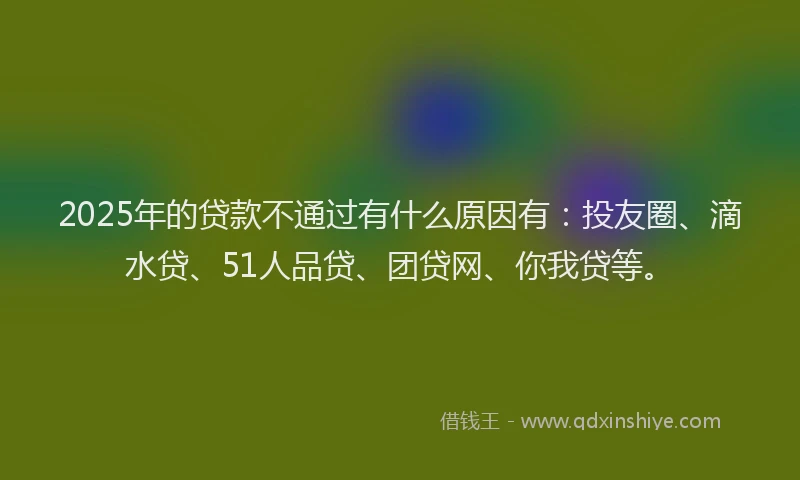 2025年的贷款不通过有什么原因有：投友圈、滴水贷、51人品贷、团贷网、你我贷等。