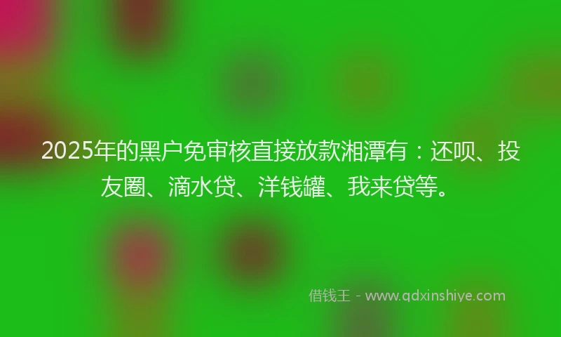 2025年的黑户免审核直接放款湘潭有：还呗、投友圈、滴水贷、洋钱罐、我来贷等。