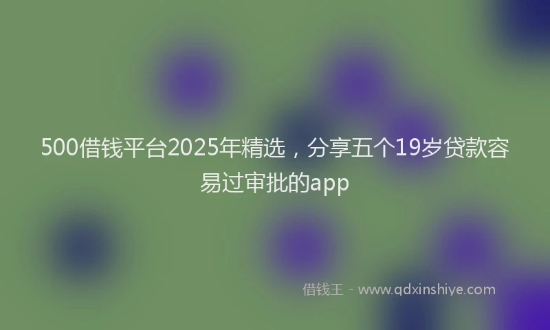 500借钱平台2025年精选，分享五个19岁贷款容易过审批的app