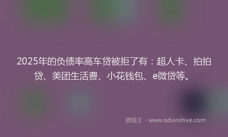 2025年的负债率高车贷被拒了有：超人卡、拍拍贷、美团生活费、小花钱包、e微贷等。