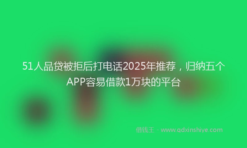 51人品贷被拒后打电话2025年推荐，归纳五个APP容易借款1万块的平台