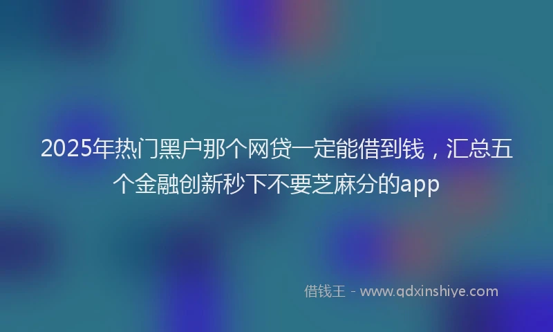 2025年热门黑户那个网贷一定能借到钱，汇总五个金融创新秒下不要芝麻分的app