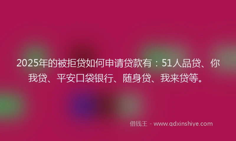 2025年的被拒贷如何申请贷款有：51人品贷、你我贷、平安口袋银行、随身贷、我来贷等。