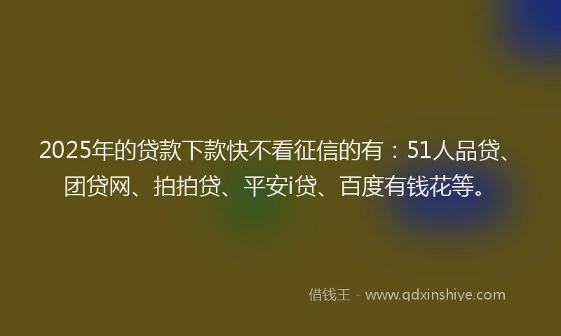 2025年的贷款下款快不看征信的有：51人品贷、团贷网、拍拍贷、平安i贷、百度有钱花等。