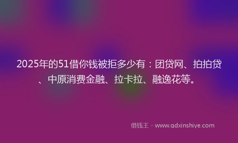 2025年的51借你钱被拒多少有：团贷网、拍拍贷、中原消费金融、拉卡拉、融逸花等。