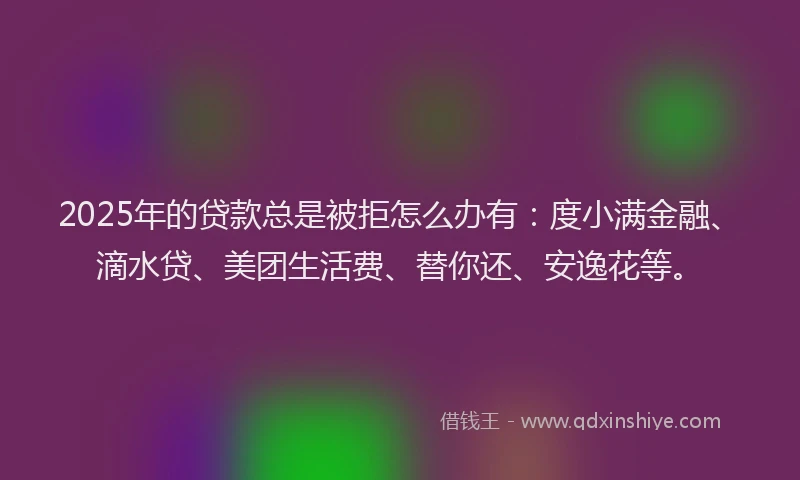 2025年的贷款总是被拒怎么办有：度小满金融、滴水贷、美团生活费、替你还、安逸花等。