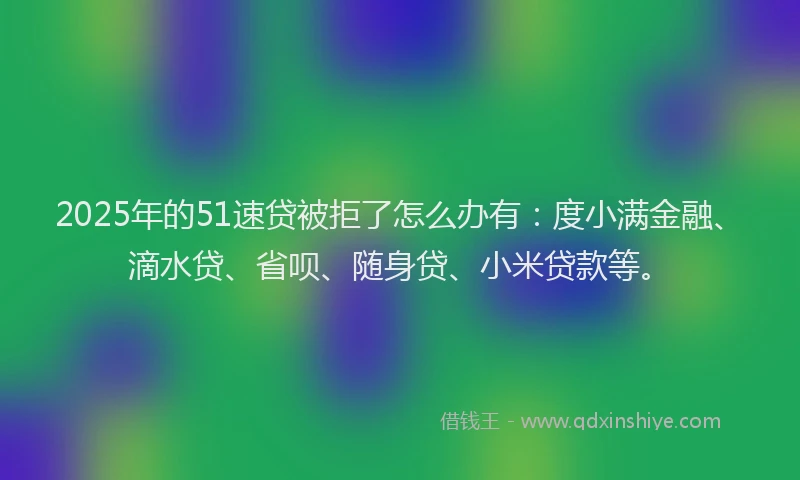 2025年的51速贷被拒了怎么办有：度小满金融、滴水贷、省呗、随身贷、小米贷款等。