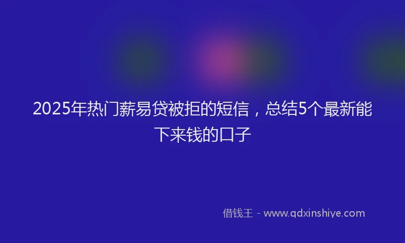 2025年热门薪易贷被拒的短信，总结5个最新能下来钱的口子