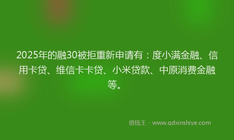 2025年的融30被拒重新申请有：度小满金融、信用卡贷、维信卡卡贷、小米贷款、中原消费金融等。