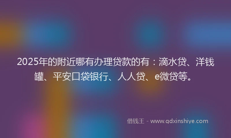 2025年的附近哪有办理贷款的有：滴水贷、洋钱罐、平安口袋银行、人人贷、e微贷等。