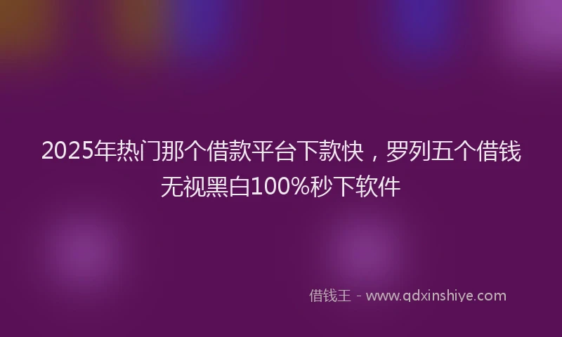 2025年热门那个借款平台下款快，罗列五个借钱无视黑白100%秒下软件
