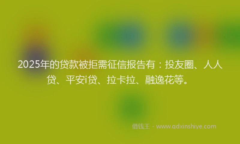 2025年的贷款被拒需征信报告有：投友圈、人人贷、平安i贷、拉卡拉、融逸花等。