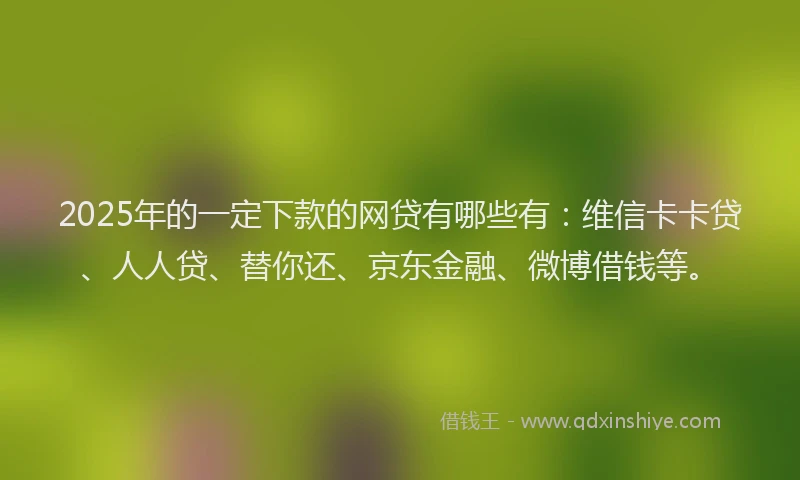 2025年的一定下款的网贷有哪些有：维信卡卡贷、人人贷、替你还、京东金融、微博借钱等。