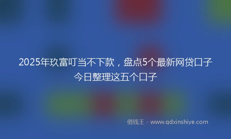 2025年玖富叮当不下款，盘点5个最新网贷口子今日整理这五个口子