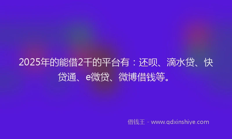 2025年的能借2千的平台有：还呗、滴水贷、快贷通、e微贷、微博借钱等。