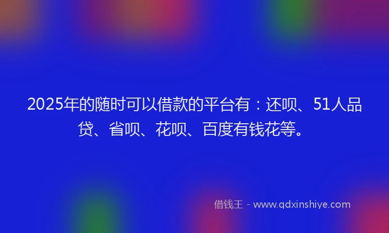 2025年的随时可以借款的平台有：还呗、51人品贷、省呗、花呗、百度有钱花等。