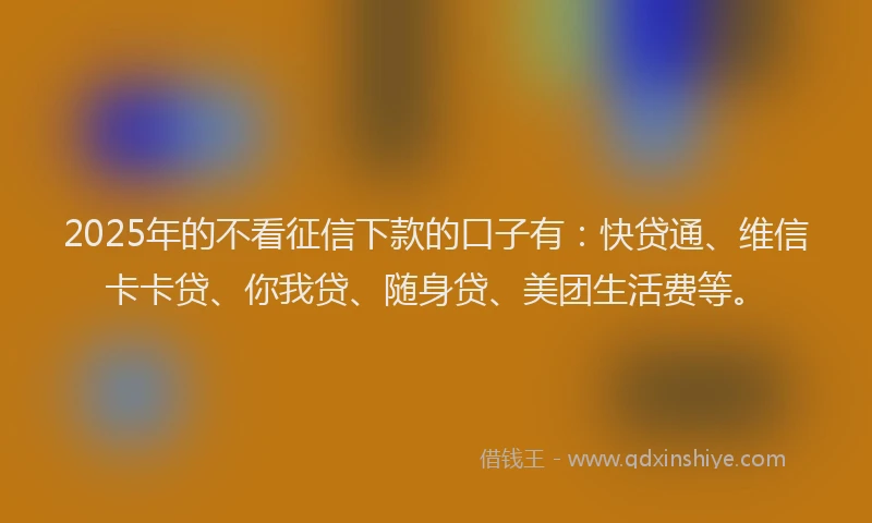 2025年的不看征信下款的口子有：快贷通、维信卡卡贷、你我贷、随身贷、美团生活费等。