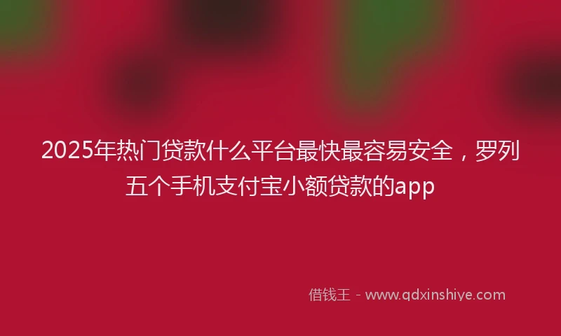 2025年热门贷款什么平台最快最容易安全，罗列五个手机支付宝小额贷款的app