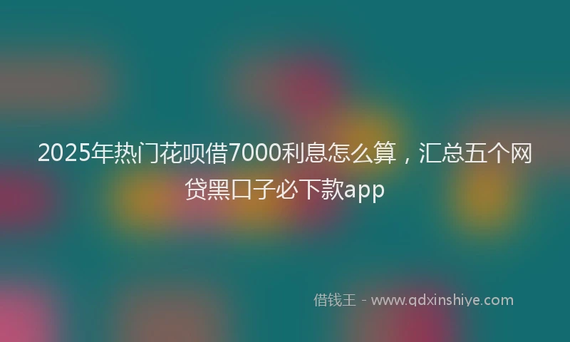 2025年热门花呗借7000利息怎么算，汇总五个网贷黑口子必下款app