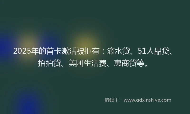 2025年的首卡激活被拒有：滴水贷、51人品贷、拍拍贷、美团生活费、惠商贷等。