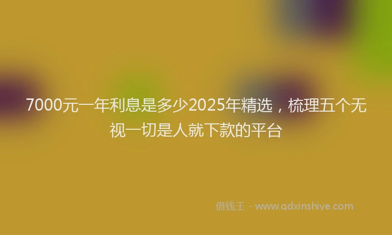 7000元一年利息是多少2025年精选，梳理五个无视一切是人就下款的平台